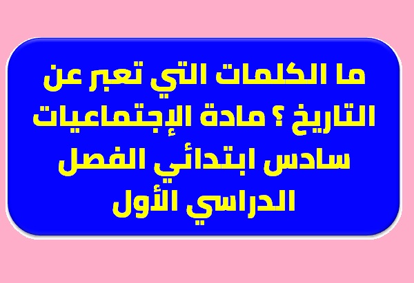 ما الكلمات التي تعبر عن التاريخ ؟ مادة الإجتماعيات سادس ابتدائي الفصل الدراسي الأول