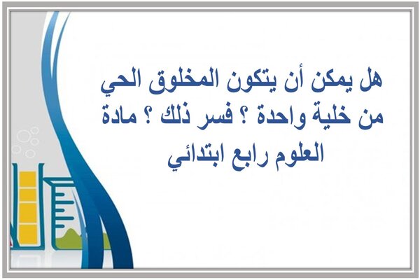 هل يمكن أن يتكون المخلوق الحي من خلية واحدة ؟ فسر ذلك ؟ مادة العلوم رابع ابتدائي 